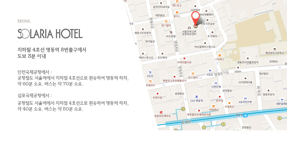 주소: 지하철 4호선 명동역 8번 출구에서 도보 3분 이내. 인천국제공항에서 : 공항철도 서울역에서 지하철 4호선으로 환승하여 명동역 하차, 약 60분 소요, 버스는 약 70분 소요. 김포국제공항에서 : 공항철도 서울역에서 지하철 4호선으로 환승하여 명동역 하차, 약 40분 소요, 버스는 약 50분 소요.